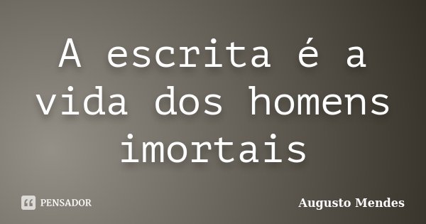 A escrita é a vida dos homens imortais... Frase de Augusto Mendes.