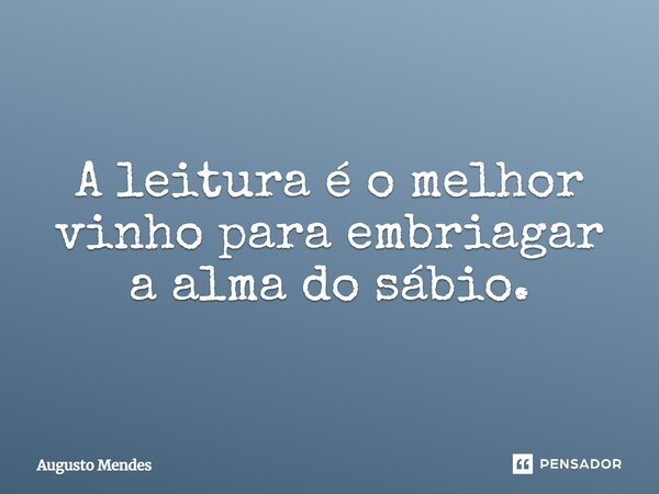 A leitura é o melhor vinho para embriagar a alma do sábio.... Frase de Augusto Mendes.