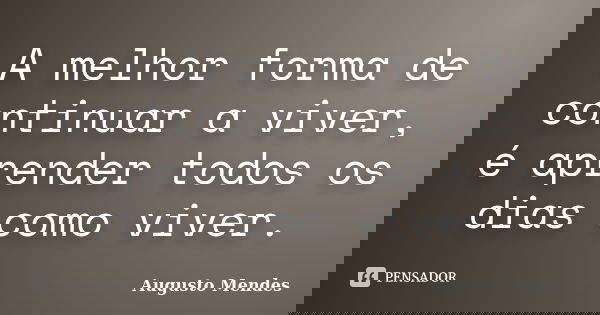 A melhor forma de continuar a viver, é aprender todos os dias como viver.... Frase de Augusto Mendes.