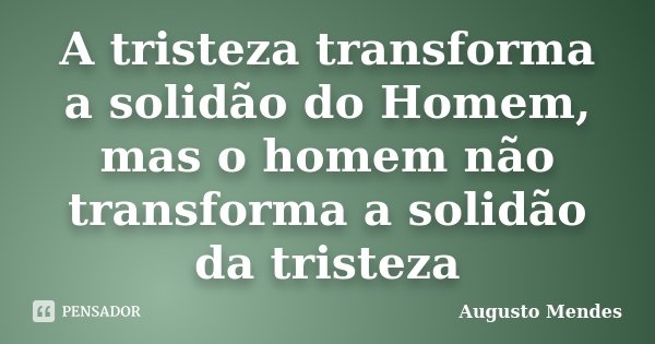A tristeza transforma a solidão do Homem, mas o homem não transforma a solidão da tristeza... Frase de Augusto Mendes.