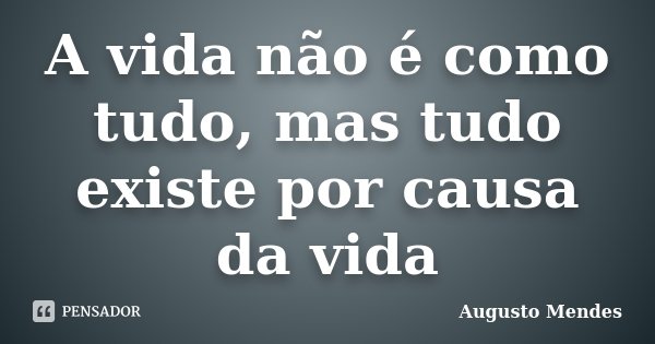 A vida não é como tudo, mas tudo existe por causa da vida... Frase de Augusto Mendes.