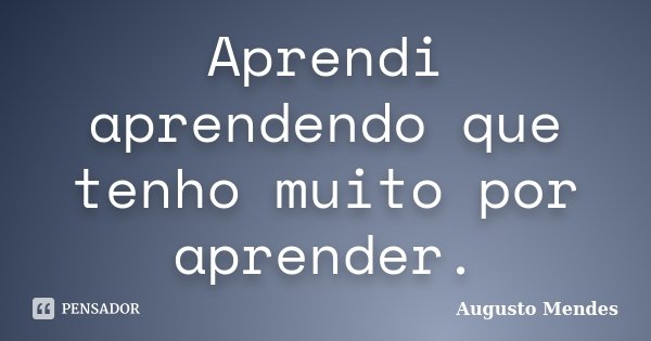 Aprendi aprendendo que tenho muito por aprender.... Frase de Augusto Mendes.