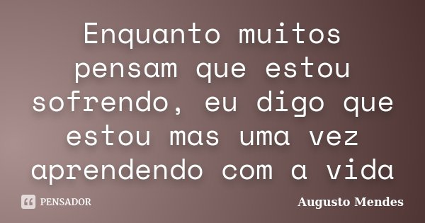 Enquanto muitos pensam que estou sofrendo, eu digo que estou mas uma vez aprendendo com a vida... Frase de Augusto Mendes.