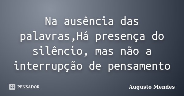 Na ausência das palavras,Há presença do silêncio, mas não a interrupção de pensamento... Frase de Augusto Mendes.