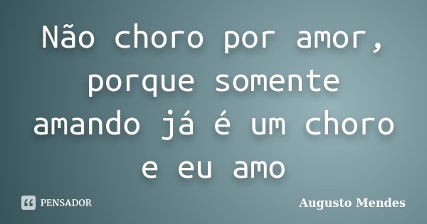 Não choro por amor, porque somente amando já é um choro e eu amo... Frase de Augusto Mendes.