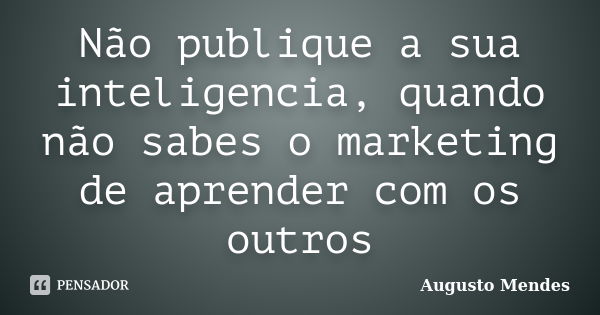 Não publique a sua inteligencia, quando não sabes o marketing de aprender com os outros... Frase de Augusto Mendes.