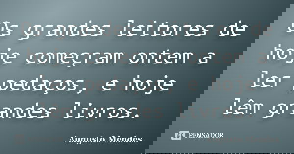 Os grandes leitores de hoje começram ontem a ler pedaços, e hoje lêm grandes livros.... Frase de Augusto Mendes.