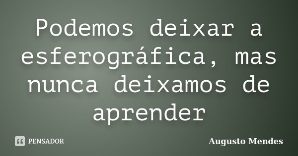 Podemos deixar a esferográfica, mas nunca deixamos de aprender... Frase de Augusto Mendes.