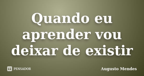 Quando eu aprender vou deixar de existir... Frase de Augusto Mendes.