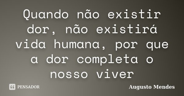 Quando não existir dor, não existirá vida humana, por que a dor completa o nosso viver... Frase de Augusto Mendes.