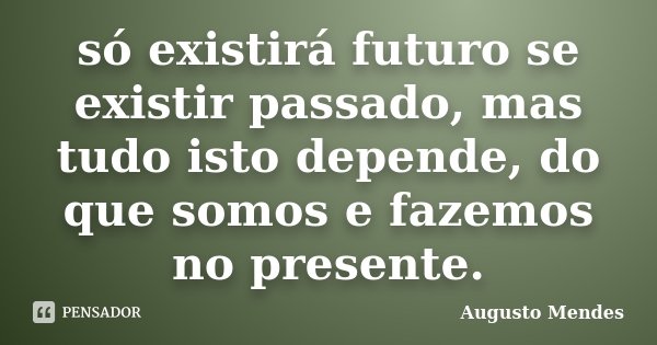 só existirá futuro se existir passado, mas tudo isto depende, do que somos e fazemos no presente.... Frase de Augusto Mendes.