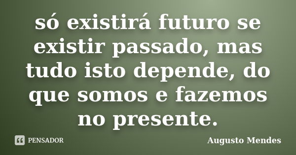 só existirá futuro se existir passado, mas tudo isto depende, do que somos e fazemos no presente.... Frase de Augusto Mendes.