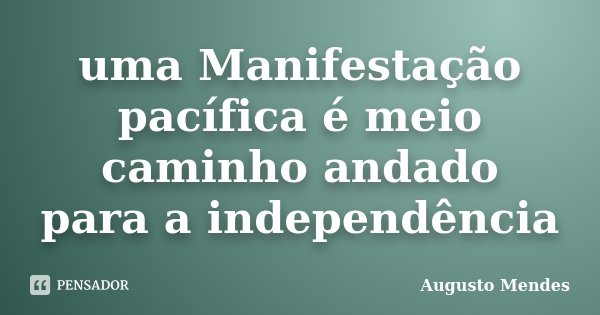 uma Manifestação pacífica é meio caminho andado para a independência... Frase de Augusto Mendes.
