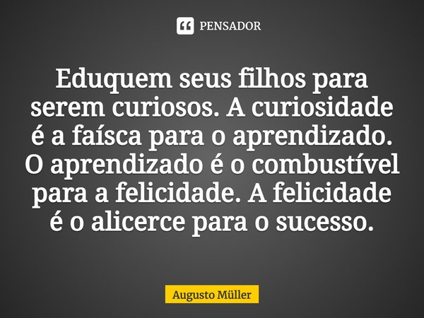 Eduquem seus filhos para serem curiosos. A curiosidade é a faísca para o aprendizado. O aprendizado é o combustível para a felicidade. A felicidade é o alicerce... Frase de Augusto Müller.