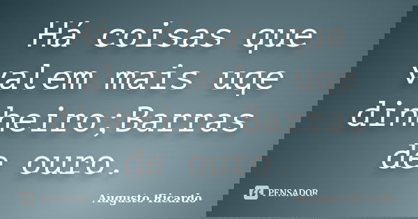 Há coisas que valem mais uqe dinheiro;Barras de ouro.... Frase de Augusto Ricardo.