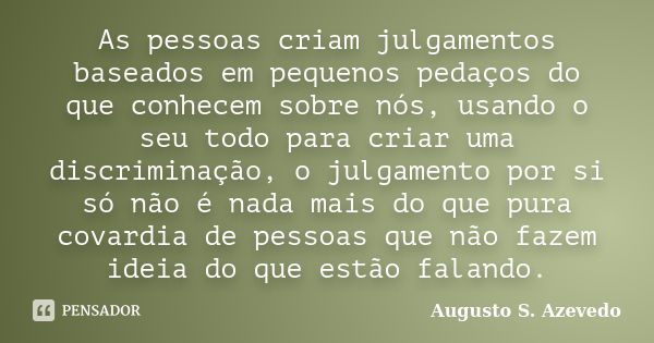 As pessoas criam julgamentos baseados em pequenos pedaços do que conhecem sobre nós, usando o seu todo para criar uma discriminação, o julgamento por si só não ... Frase de Augusto S. Azevedo.