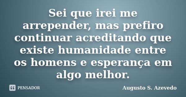 Sei que irei me arrepender, mas prefiro continuar acreditando que existe humanidade entre os homens e esperança em algo melhor.... Frase de Augusto S. Azevedo.