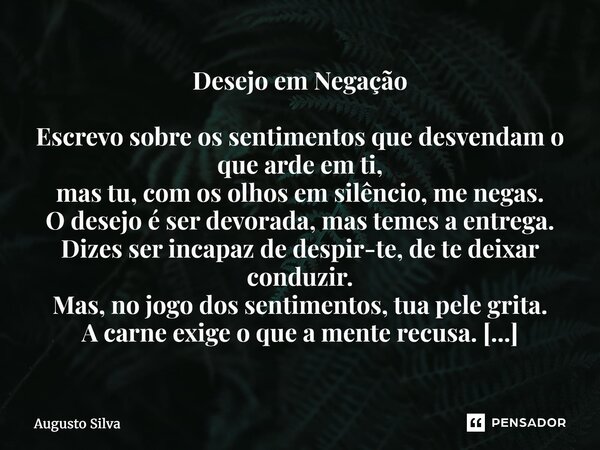 Desejo em Negação Escrevo sobre os sentimentos que desvendam o que arde em ti, mas tu, com os olhos em silêncio, me negas. O desejo é ser devorada, mas temes a... Frase de Augusto Silva.