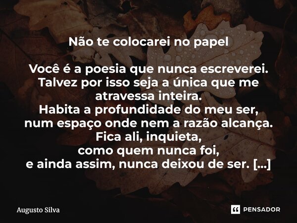 Não te colocarei no papel Você é a poesia que nunca escreverei. Talvez por isso seja a única que me atravessa inteira. Habita a profundidade do meu ser, num es... Frase de Augusto Silva.