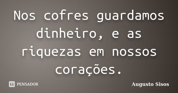 Nos cofres guardamos dinheiro, e as riquezas em nossos corações.... Frase de Augusto Sisos.