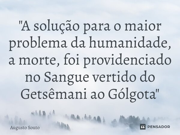 ⁠"A solução para o maior problema da humanidade, a morte, foi providenciado no Sangue vertido do Getsêmani ao Gólgota"... Frase de Augusto Souto.