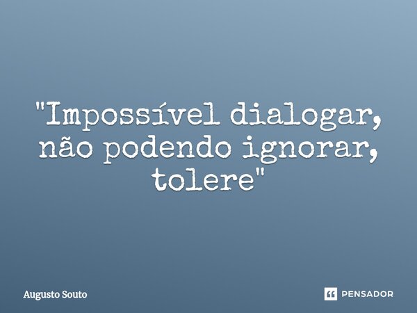 "Impossível dialogar, não podendo ignorar, tolere"... Frase de Augusto Souto.