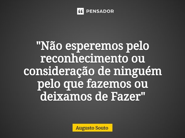 "Não esperemos pelo reconhecimento ou consideração de ninguém pelo que fazemos ou deixamos de Fazer"... Frase de Augusto Souto.