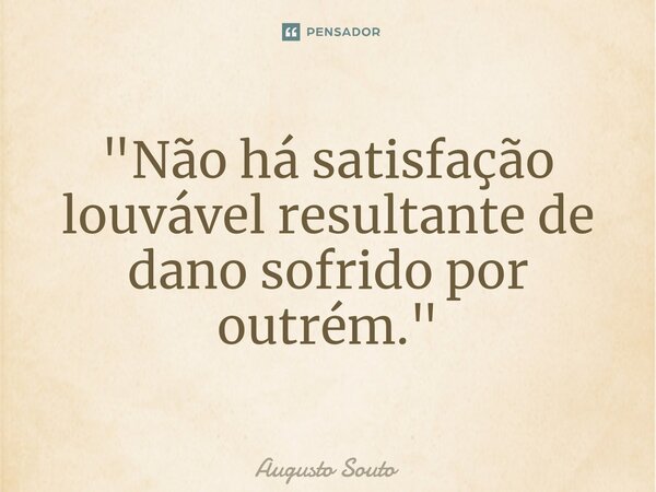 ⁠"Não há satisfação louvável resultante de dano sofrido por outrém."... Frase de Augusto Souto.