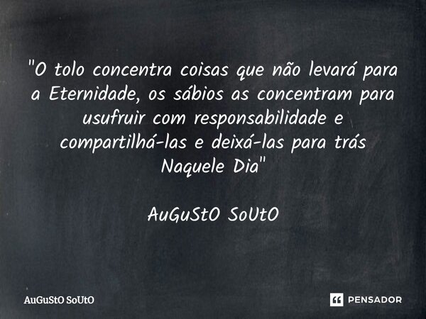 ⁠"O tolo concentra coisas que não levará para a Eternidade, os sábios as concentram para usufruir com responsabilidade e compartilhá-las e deixá-las para t... Frase de Augusto Souto.