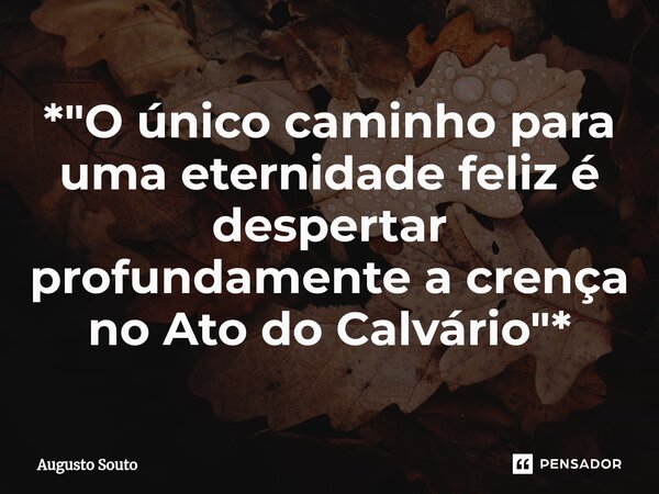 ⁠*"O único caminho para uma eternidade feliz é despertar profundamente a crença no Ato do Calvário"*... Frase de Augusto Souto.
