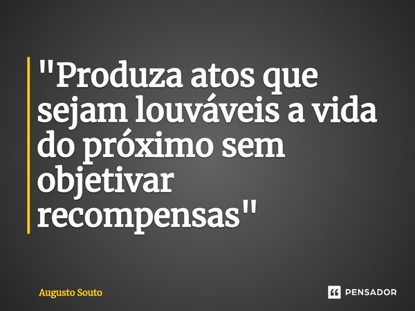 ⁠"Produza atos que sejam louváveis a vida do próximo sem objetivar recompensas"... Frase de Augusto Souto.