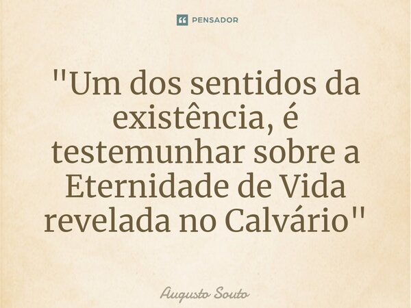 "Um dos sentidosda existência, é testemunhar sobre a Eternidade de Vida revelada no Calvário"... Frase de Augusto Souto.