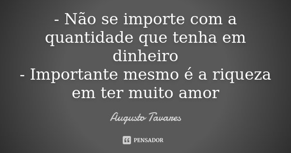 - Não se importe com a quantidade que tenha em dinheiro - Importante mesmo é a riqueza em ter muito amor... Frase de Augusto Tavares.