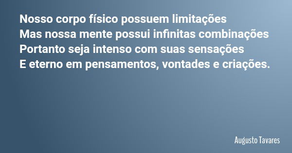 Nosso corpo físico possuem limitações Mas nossa mente possui infinitas combinações Portanto seja intenso com suas sensações E eterno em pensamentos, vontades e ... Frase de Augusto Tavares.