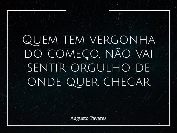 Quem tem vergonha do começo, não vai sentirorgulho de onde quer chegar... Frase de Augusto Tavares.