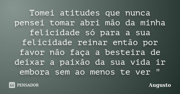 Tomei atitudes que nunca pensei tomar abri mão da minha felicidade só para a sua felicidade reinar então por favor não faça a besteira de deixar a paixão da sua... Frase de Augusto.