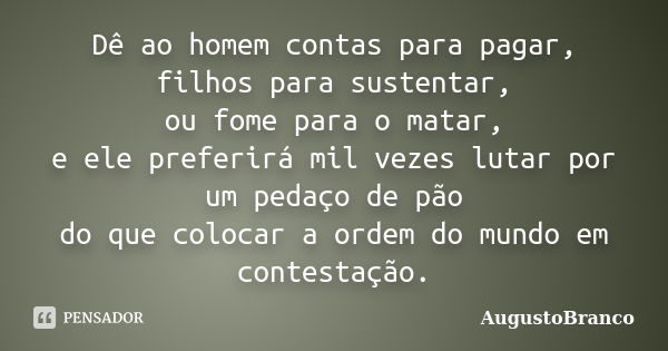 Dê ao homem contas para pagar, filhos para sustentar, ou fome para o matar, e ele preferirá mil vezes lutar por um pedaço de pão do que colocar a ordem do mundo... Frase de AugustoBranco.