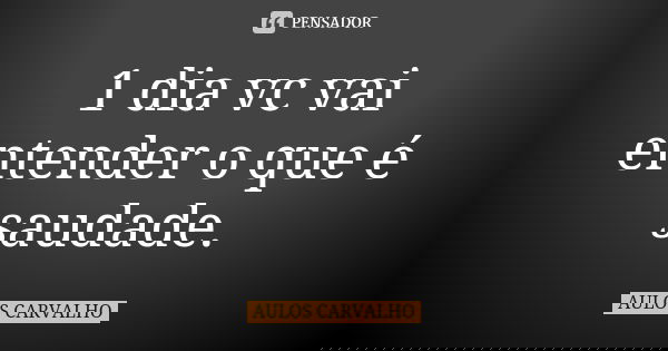 1 dia vc vai entender o que é saudade.... Frase de aulos carvalho.