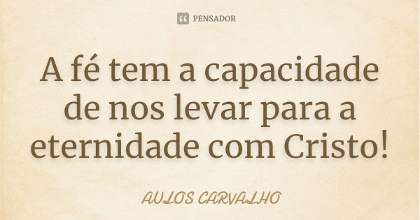 A fé tem a capacidade de nos levar para a eternidade com Cristo!... Frase de Aulos Carvalho.