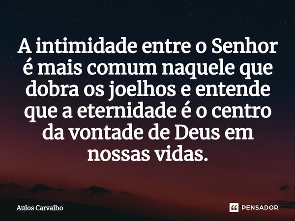 ⁠A intimidade entre o Senhor é mais comum naquele que dobra os joelhos e entende que a eternidade é o centro da vontade de Deus em nossas vidas.... Frase de AULOS CARVALHO.