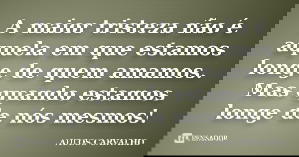 A maior tristeza não é aquela em que estamos longe de quem amamos. Mas quando estamos longe de nós mesmos!... Frase de Aulos carvalho.