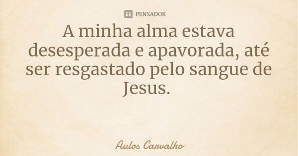 A minha alma estava desesperada e apavorada, até ser resgastado pelo sangue de Jesus.... Frase de Aulos Carvalho.