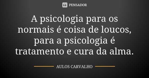 A psicologia para os normais é coisa de loucos, para a psicologia é tratamento e cura da alma.... Frase de Aulos Carvalho.