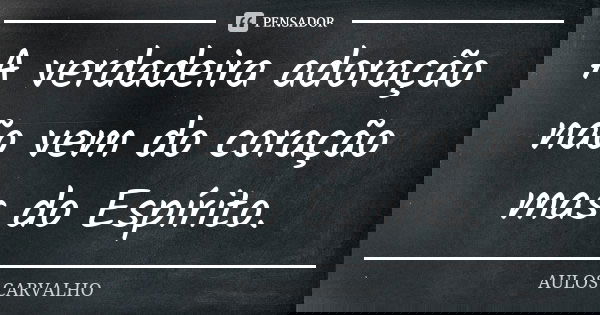 A verdadeira adoração não vem do coração mas do Espírito.... Frase de Aulos Carvalho.