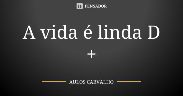 A vida é linda D +... Frase de aulos carvalho.