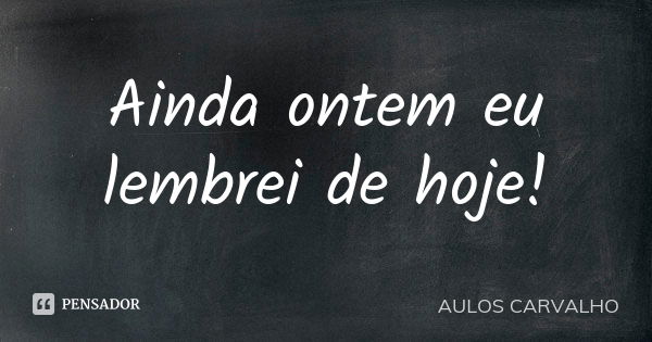 Ainda ontem eu lembrei de hoje!... Frase de Aulos Carvalho.