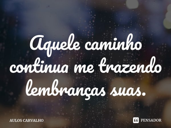 ⁠Aquele caminho continua me trazendo lembranças suas.... Frase de AULOS CARVALHO.