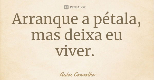 Arranque a pétala, mas deixa eu viver.... Frase de Aulos Carvalho.