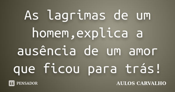 As lagrimas de um homem,explica a ausência de um amor que ficou para trás!... Frase de AULOS CARVALHO.