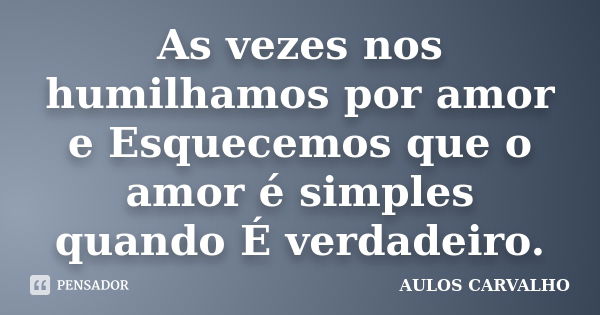 As vezes nos humilhamos por amor e Esquecemos que o amor é simples quando É verdadeiro.... Frase de Aulos Carvalho.